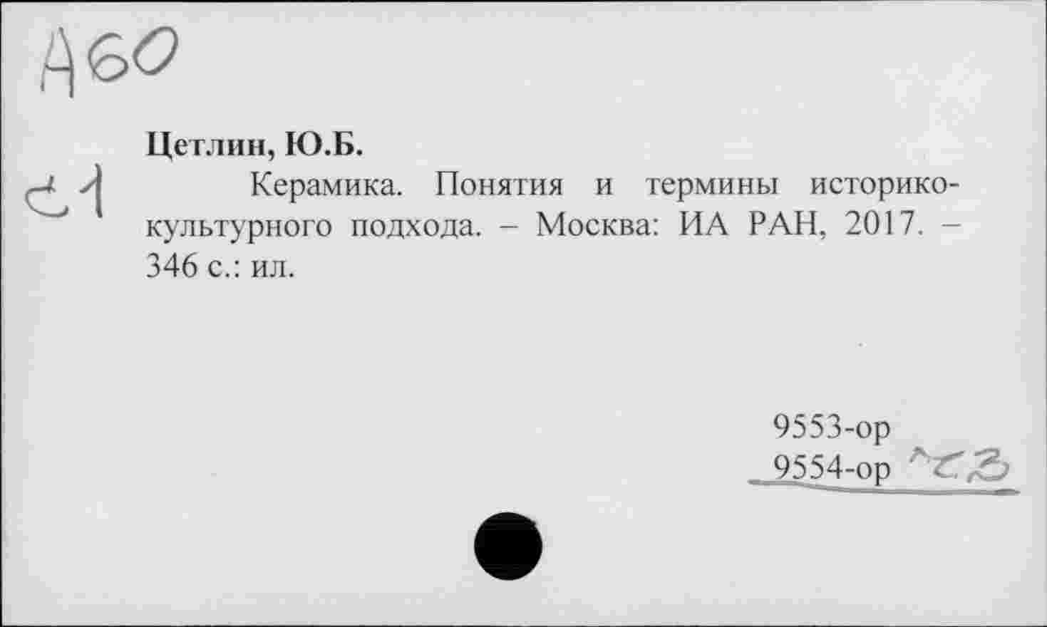 ﻿

Цетлин, Ю.Б.
Керамика. Понятия и термины историко-культурного подхода. - Москва: ИА РАН, 2017. -346 с.: ил.
9553-	ор
9554-	ор